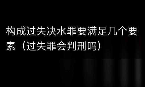 构成过失决水罪要满足几个要素（过失罪会判刑吗）