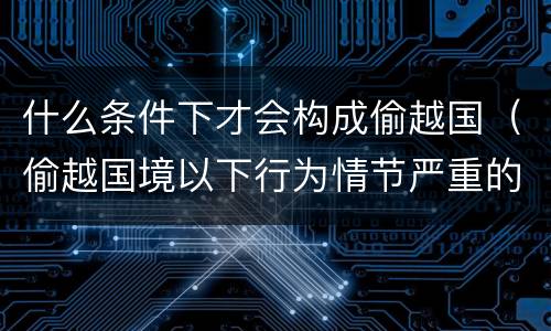 什么条件下才会构成偷越国（偷越国境以下行为情节严重的是）
