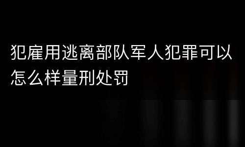 犯雇用逃离部队军人犯罪可以怎么样量刑处罚