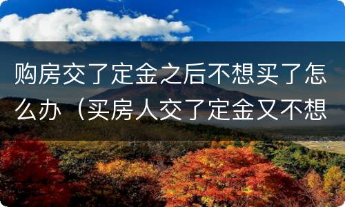 购房交了定金之后不想买了怎么办（买房人交了定金又不想买了怎么处理）