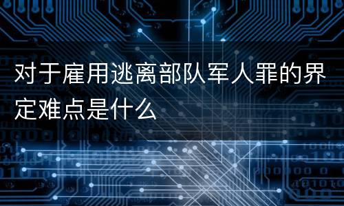对于雇用逃离部队军人罪的界定难点是什么