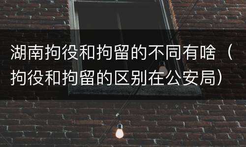 湖南拘役和拘留的不同有啥（拘役和拘留的区别在公安局）