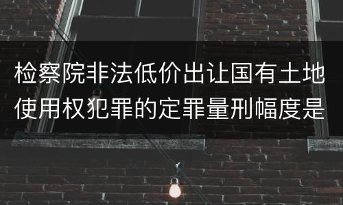 检察院非法低价出让国有土地使用权犯罪的定罪量刑幅度是怎样的