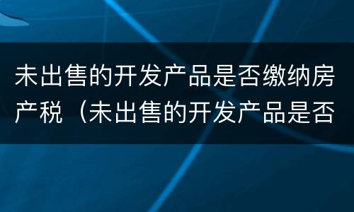 未出售的开发产品是否缴纳房产税（未出售的开发产品是否缴纳房产税）