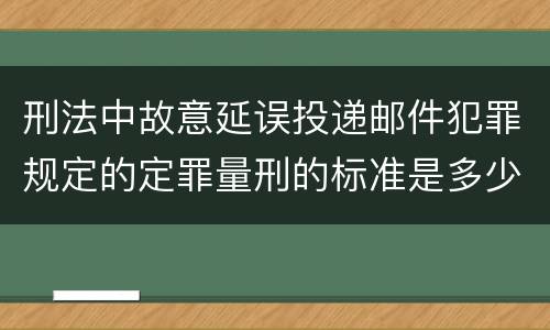 刑法中故意延误投递邮件犯罪规定的定罪量刑的标准是多少