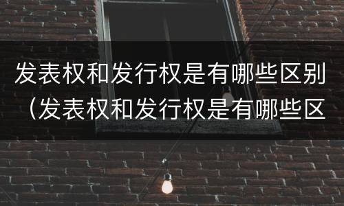 发表权和发行权是有哪些区别（发表权和发行权是有哪些区别呢）