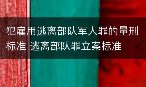 犯雇用逃离部队军人罪的量刑标准 逃离部队罪立案标准