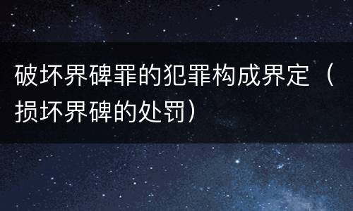 破坏界碑罪的犯罪构成界定（损坏界碑的处罚）