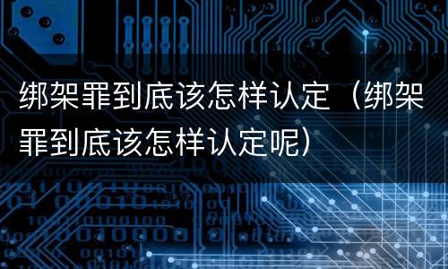 绑架罪到底该怎样认定（绑架罪到底该怎样认定呢）
