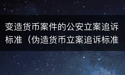 变造货币案件的公安立案追诉标准（伪造货币立案追诉标准）