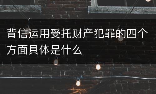 背信运用受托财产犯罪的四个方面具体是什么