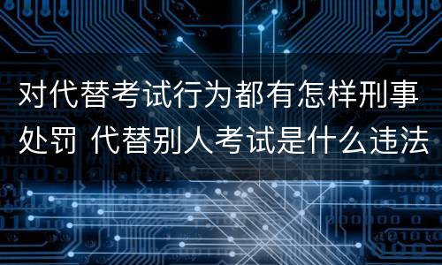 对代替考试行为都有怎样刑事处罚 代替别人考试是什么违法行为