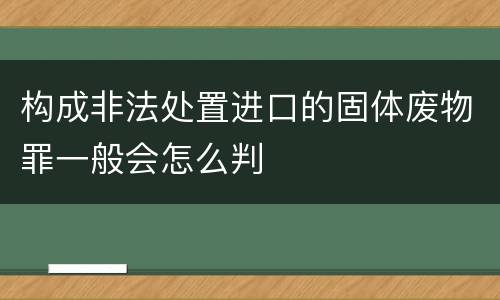 构成非法处置进口的固体废物罪一般会怎么判