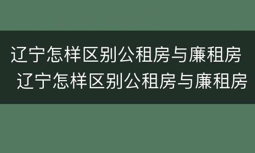 辽宁怎样区别公租房与廉租房 辽宁怎样区别公租房与廉租房的关系