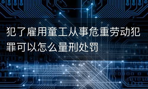 犯了雇用童工从事危重劳动犯罪可以怎么量刑处罚
