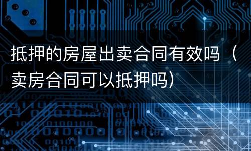 抵押的房屋出卖合同有效吗（卖房合同可以抵押吗）