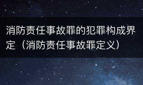 消防责任事故罪的犯罪构成界定（消防责任事故罪定义）