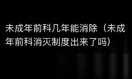 未成年前科几年能消除（未成年前科消灭制度出来了吗）