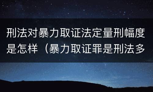 刑法对暴力取证法定量刑幅度是怎样（暴力取证罪是刑法多少条）