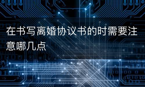 在书写离婚协议书的时需要注意哪几点