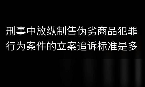刑事中放纵制售伪劣商品犯罪行为案件的立案追诉标准是多少