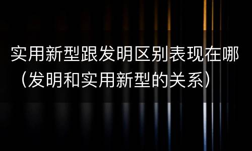 实用新型跟发明区别表现在哪（发明和实用新型的关系）