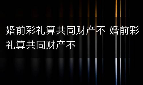 婚前彩礼算共同财产不 婚前彩礼算共同财产不