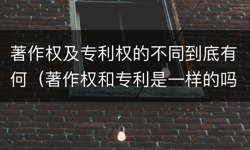著作权及专利权的不同到底有何（著作权和专利是一样的吗）