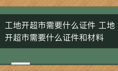 工地开超市需要什么证件 工地开超市需要什么证件和材料