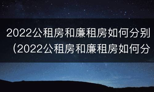 2022公租房和廉租房如何分别（2022公租房和廉租房如何分别进行申请）