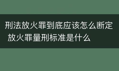 刑法放火罪到底应该怎么断定 放火罪量刑标准是什么