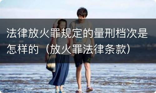 法律放火罪规定的量刑档次是怎样的（放火罪法律条款）