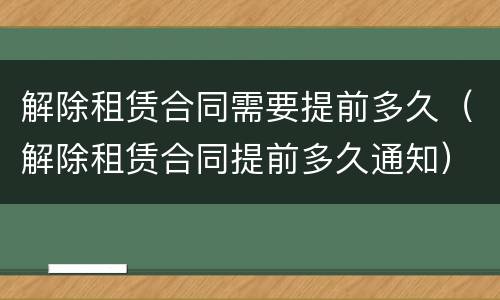 解除租赁合同需要提前多久（解除租赁合同提前多久通知）