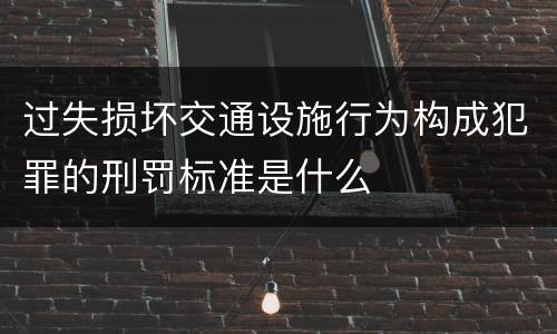 过失损坏交通设施行为构成犯罪的刑罚标准是什么