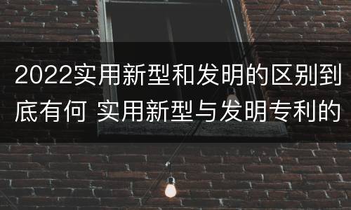 2022实用新型和发明的区别到底有何 实用新型与发明专利的区别有哪些