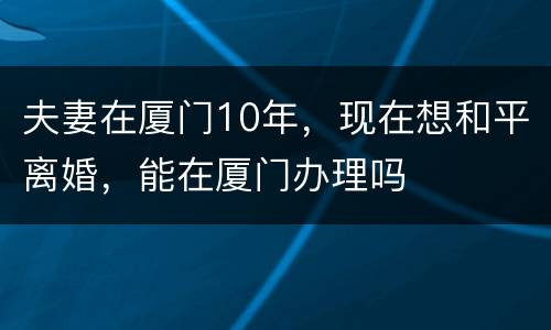 夫妻在厦门10年，现在想和平离婚，能在厦门办理吗