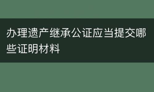 办理遗产继承公证应当提交哪些证明材料