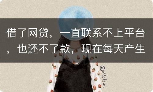 借了网贷，一直联系不上平台，也还不了款，现在每天产生逾期费用，我该怎么办