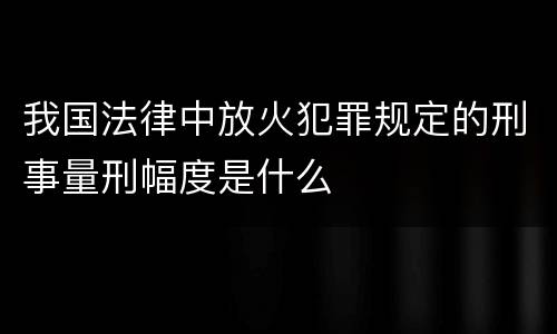 我国法律中放火犯罪规定的刑事量刑幅度是什么