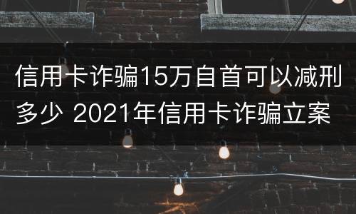 信用卡诈骗15万自首可以减刑多少 2021年信用卡诈骗立案