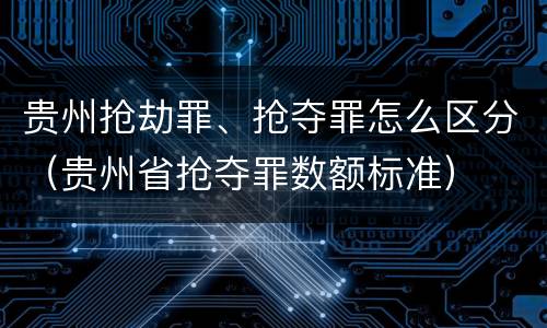 贵州抢劫罪、抢夺罪怎么区分（贵州省抢夺罪数额标准）