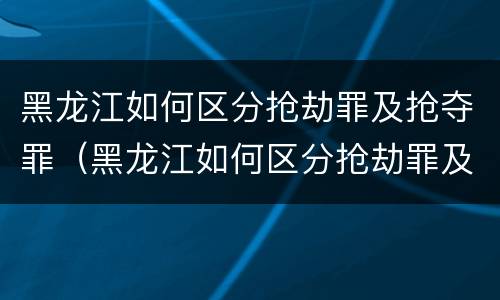 黑龙江如何区分抢劫罪及抢夺罪（黑龙江如何区分抢劫罪及抢夺罪呢）