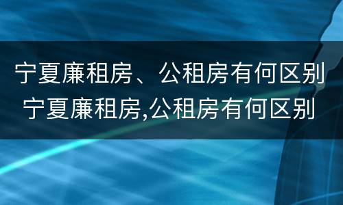 宁夏廉租房、公租房有何区别 宁夏廉租房,公租房有何区别呢