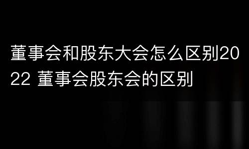董事会和股东大会怎么区别2022 董事会股东会的区别