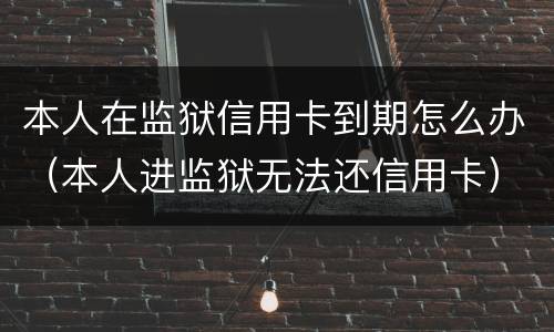 本人在监狱信用卡到期怎么办（本人进监狱无法还信用卡）