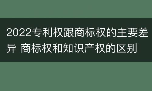 2022专利权跟商标权的主要差异 商标权和知识产权的区别