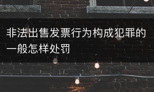 非法出售发票行为构成犯罪的一般怎样处罚