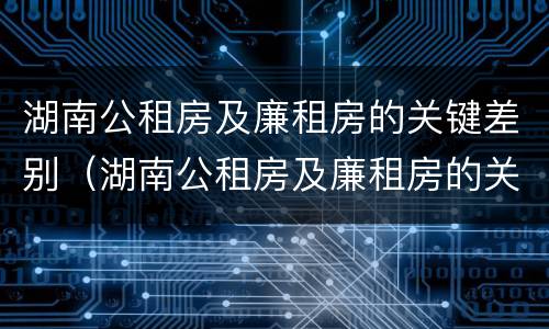 湖南公租房及廉租房的关键差别（湖南公租房及廉租房的关键差别是什么）