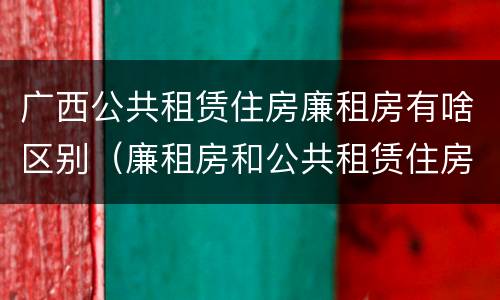 广西公共租赁住房廉租房有啥区别（廉租房和公共租赁住房的区别）