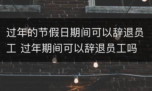 过年的节假日期间可以辞退员工 过年期间可以辞退员工吗